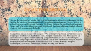 JALAN PERLAWANAN
Untung Suropati adalah putera Bali yang menjadi prajurit kompeni di Batavia. Ketika
Untung Suropati mendapat tugas untuk memadamkan perlawanan rakyat Banten, ia
berhasil menangkap Pangeran Purbaya. Meskipun Untung Suropati telah menangkap
Pangeran Purbaya, ia tidak tega untuk membunuh Purbaya sehingga dituduh sebagai
pengecut oleh sesama opsir Belanda.
Selanjutnya, antara tahun 1686 sampai 1706, Untung Suropati dan kawan-kawannya
menyingkir ke Mataram dan bekerja sama dengan Sunan Mas atau Amangkurat III
untuk melakukan perlawanan terhadap kompeni Belanda (VOC) dan membangun
pertahanan yang berpusat di Pasuruan (Jawa Timur) dan dinobatkan menjadi Adipati
dengan gelar Aria Wiranegara. Wilayah kekuasaan Untung Suropati meliputi
Blambangan, Pasuruan, Probolinggo, Bangil, Malang, dan Kediri.
 