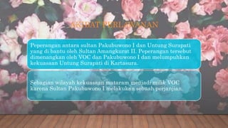 AKIBAT PERLAWANAN
Peperangan antara sultan Pakubuwono I dan Untung Surapati
yang di bantu oleh Sultan Amangkurat II. Peperangan tersebut
dimenangkan oleh VOC dan Pakubuwono I dan melumpuhkan
kekuasaan Untung Surapati di Kartasura.
Sebagian wilayah kekuasaan mataram menjadi milik VOC
karena Sultan Pakubuwono I melakukan sebuah perjanjian.
 