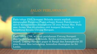 JALAN PERLAWANAN
Pada tahun 1705, kompeni Belanda secara sepihak
mengangkat Pangeran Puger sebagai Sunan Pakubuwana I
untuk menggantikan Amangkurat III atau Sunan Mas. Pada
saat Sunan Mas diturunkan oleh kompeni Belanda, ia
bergabung dengan Untung Suropati.
Pada tahun 1706, wilayah pertahanan Untung Suropati
diserbu oleh kompeni Belanda. Ketika pertempuran sengit
terjadi, Untung Suropati gugur di Bangil dan Amangkurat III
atau Sunan Mas tertangkap, kemudian diasingkan ke Sri
Lanka.
 