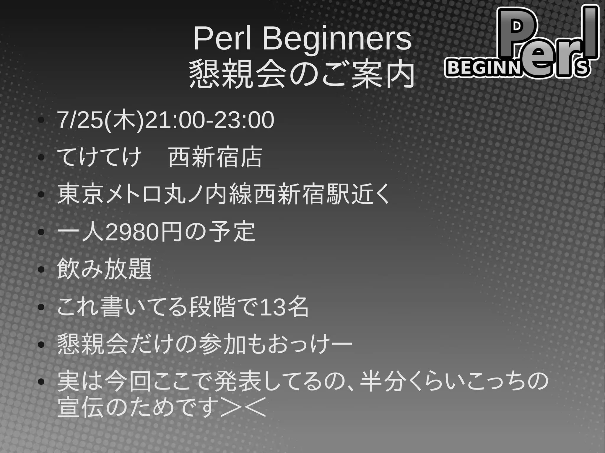 Perl Beginners
懇親会のご案内
● 7/25(木)21:00-23:00
● てけてけ　西新宿店
● 東京メトロ丸ノ内線西新宿駅近く
● 一人2980円の予定
● 飲み放題
● これ書いてる段階で13名
● 懇親会だけの参加もおっけー
● 実は今回ここで発表してるの、半分くらいこっちの
宣伝のためです＞＜
 