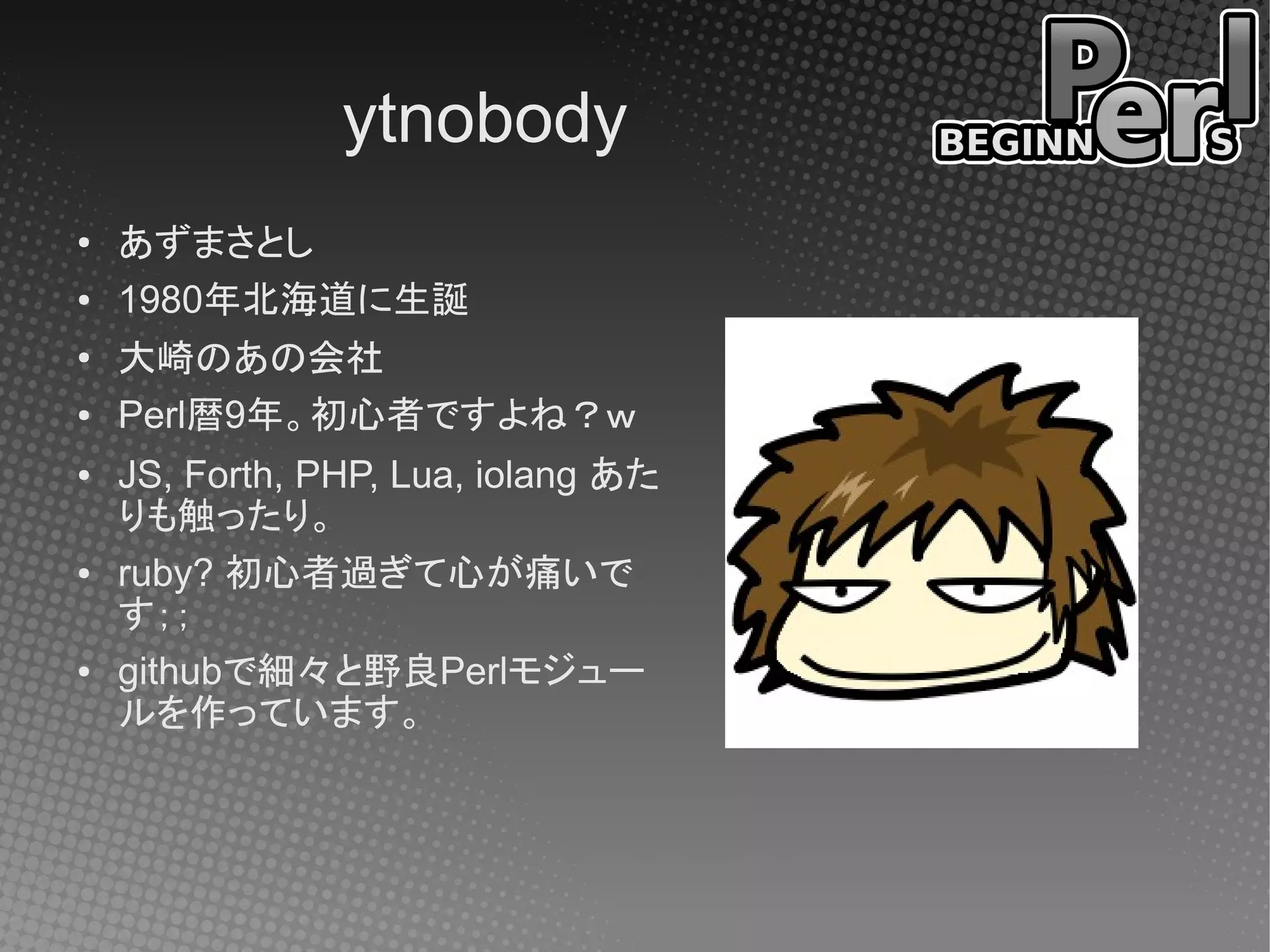 ytnobody
●   あずまさとし
●   1980年北海道に生誕
●
    大崎のあの会社
●   Perl暦9年。初心者ですよね？ｗ
●   JS, Forth, PHP, Lua, iolang あた
    りも触ったり。
●   ruby? 初心者過ぎて心が痛いで
    す；；
●   githubで細々と野良Perlモジュー
    ルを作っています。
 