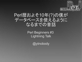 Perl暦およそ10年(?)の僕が
データベースを使えるように
     なるまでの昔話
    Perl Beginners #3
      Lightning Talk

       @ytnobody
 