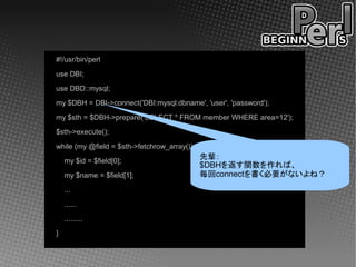 #!/usr/bin/perl
use DBI;
use DBD::mysql;
my $DBH = DBI->connect('DBI:mysql:dbname', 'user', 'password');
my $sth = $DBH->prepare('SELECT * FROM member WHERE area=12');
$sth->execute();
while (my @field = $sth->fetchrow_array()) {
    my $id = $field[0];
                                               先輩：
                                               $DBHを返す関数を作れば、
    my $name = $field[1];                      毎回connectを書く必要がないよね？
    ...
    ......
    .........
}
 