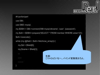 #!/usr/bin/perl
use DBI;
use DBD::mysql;
my $DBH = DBI->connect('DBI:mysql:dbname', 'user', 'password');
my $sth = $DBH->prepare('SELECT * FROM member WHERE area=12');
$sth->execute();
while (my @field = $sth->fetchrow_array()) {
    my $id = $field[0];
    my $name = $field[1];
    ...
                                先輩：
    ......
                                こりゃひどいなー。バインド変数使おうよ。
    .........
}
 