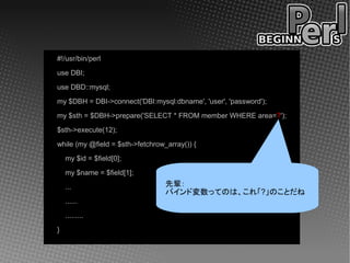 #!/usr/bin/perl
use DBI;
use DBD::mysql;
my $DBH = DBI->connect('DBI:mysql:dbname', 'user', 'password');
my $sth = $DBH->prepare('SELECT * FROM member WHERE area=?');
$sth->execute(12);
while (my @field = $sth->fetchrow_array()) {
    my $id = $field[0];
    my $name = $field[1];
    ...                           先輩：
                                  バインド変数ってのは、これ「?」のことだね
    ......
    .........
}
 