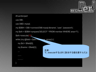 #!/usr/bin/perl
use DBI;
use DBD::mysql;
my $DBH = DBI->connect('DBI:mysql:dbname', 'user', 'password');
my $sth = $DBH->prepare('SELECT * FROM member WHERE area=?');
$sth->execute(12);
while (my @field = $sth->fetchrow_array()) {
    my $id = $field[0];
    my $name = $field[1];
    ...                          先輩：
                                 で、executeするときに該当する値を渡すんだよ
    ......
    .........
}
 