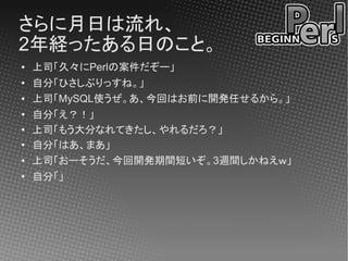 さらに月日は流れ、
2年経ったある日のこと。
●   上司「久々にPerlの案件だぞー」
●
    自分「ひさしぶりっすね。」
●   上司「MySQL使うぜ。あ、今回はお前に開発任せるから。」
●
    自分「え？！」
●   上司「もう大分なれてきたし、やれるだろ？」
●
    自分「はあ、まあ」
●   上司「おーそうだ、今回開発期間短いぞ。3週間しかねえｗ」
●
    自分「」
 