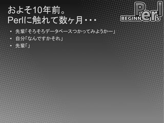 およそ10年前。
Perlに触れて数ヶ月・・・
●   先輩「そろそろデータベースつかってみようかー」
●
    自分「なんですかそれ」
●   先輩「」
 