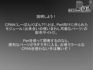説明しよう！

CPAN（しーぱん/くぱん??）とは、Perl向けに作られた
モジュール（出来合いの使いまわし可能なパーツ）の
           配布サイトだ。

      Perlを使って開発するのなら、
 便利なパーツがタダで手に入る、お得でクールな
     CPANを使わない手は無いぞ！
 
