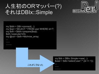 人生初のORマッパー(?)
それはDBIx::Simple

my $dbh = DBI->connect(...);
my $sql = 'SELECT * FROM user WHERE id=?';
my $sth = $dbh->prepare($sql);
$sth->execute(123);
my @col = $sth->fetchrow_array;
...
......
.........




                                             my $db = DBIx::Simple->new(...);
                                             $user = $db->select('user','*',{id => 1});
                                             ...
                  これがこうなった                   ......
                                             .........
 