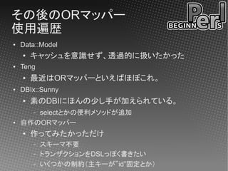 その後のORマッパー
使用遍歴
●   Data::Model
    ●   キャッシュを意識せず、透過的に扱いたかった
●   Teng
    ●   最近はORマッパーといえばほぼこれ。
●   DBIx::Sunny
    ●   素のDBIにほんの少し手が加えられている。
       selectとかの便利メソッドが追加
        –
●   自作のORマッパー
    ●   作ってみたかっただけ
        –   スキーマ不要
        –   トランザクションをDSLっぽく書きたい
        –   いくつかの制約（主キーが”id”固定とか）
 