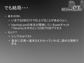 でも結局・・・
●   基本はDBI。
    ●   いまでもDBIだけで仕上げることがあるくらい。
    ●   Hachioji.pmの有志が開発しているwebチャット
        「Yancha」も今のところDBIでDBアクセス
●
    なんで？
    ●   シンプルisベスト
    ●   基本に忠実＝基本さえわかっていれば、読める理解で
        きる
 