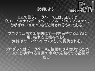説明しよう！

    ここで言うデータベースとは、正しくは
「リレーショナルデータベースマネージメントシステム」
  と呼ばれ、RDBMSなどと略されるものである。

プログラム内で永続的にデータを保持するために
     用いられる仕組みであり、
 大抵はサーバソフトウェアとして提供される。

プログラムはデータベースと情報をやり取りするため
に、SQLと呼ばれる専用の命令文を発行する必要が
           ある。
 