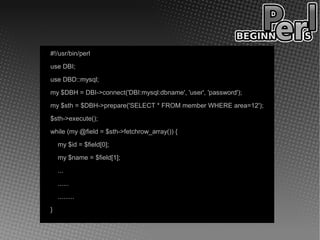 #!/usr/bin/perl
use DBI;
use DBD::mysql;
my $DBH = DBI->connect('DBI:mysql:dbname', 'user', 'password');
my $sth = $DBH->prepare('SELECT * FROM member WHERE area=12');
$sth->execute();
while (my @field = $sth->fetchrow_array()) {
    my $id = $field[0];
    my $name = $field[1];
    ...
    ......
    .........
}
 