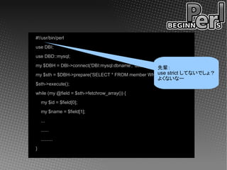 #!/usr/bin/perl
use DBI;
use DBD::mysql;
my $DBH = DBI->connect('DBI:mysql:dbname', 'user', 'password');
                                                        先輩：
                                                 use strict してないでしょ？
my $sth = $DBH->prepare('SELECT * FROM member WHERE area=12');
                                                        よくないなー
$sth->execute();
while (my @field = $sth->fetchrow_array()) {
    my $id = $field[0];
    my $name = $field[1];
    ...
    ......
    .........
}
 