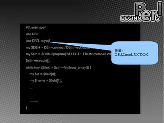 #!/usr/bin/perl
use DBI;
use DBD::mysql;
my $DBH = DBI->connect('DBI:mysql:dbname', 'user', 'password');
                                                 先輩：
my $sth = $DBH->prepare('SELECT * FROM member WHERE area=12');
                                                 これはuseしなくてOK
$sth->execute();
while (my @field = $sth->fetchrow_array()) {
    my $id = $field[0];
    my $name = $field[1];
    ...
    ......
    .........
}
 