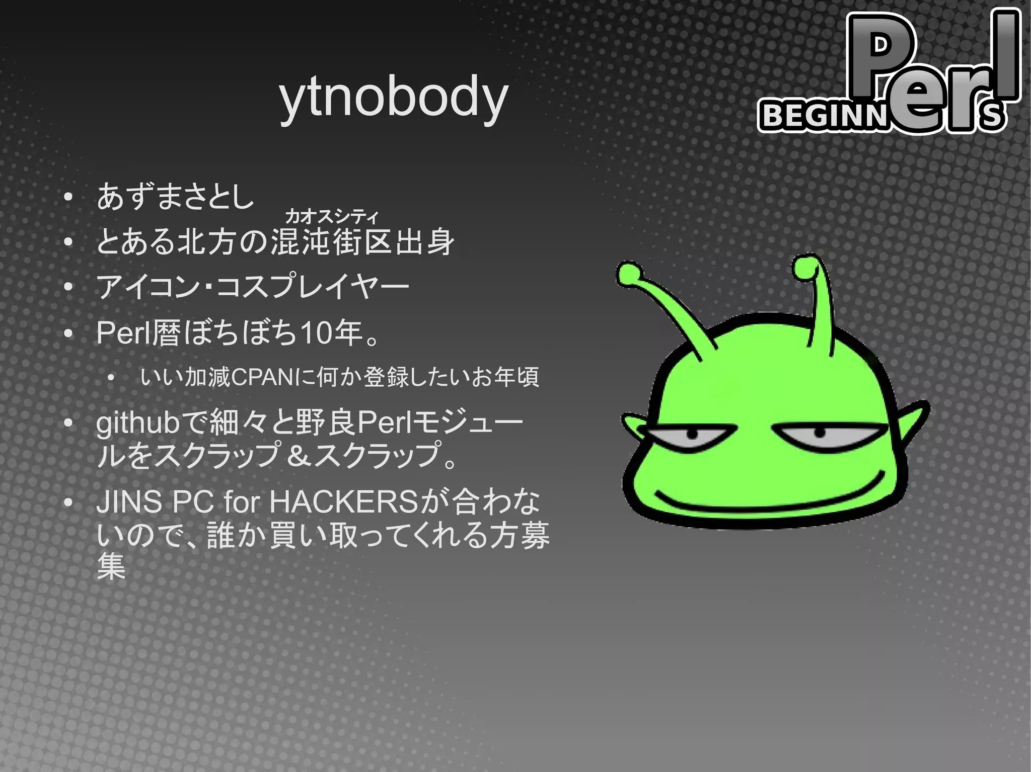 ytnobody
●   あずまさとし カオスシティ
●
    とある北方の混沌街区出身
●   アイコン・コスプレイヤー
●   Perl暦ぼちぼち10年。
    ●   いい加減CPANに何か登録したいお年頃
●   githubで細々と野良Perlモジュー
    ルをスクラップ＆スクラップ。
●   JINS PC for HACKERSが合わな
    いので、誰か買い取ってくれる方募
    集
 
