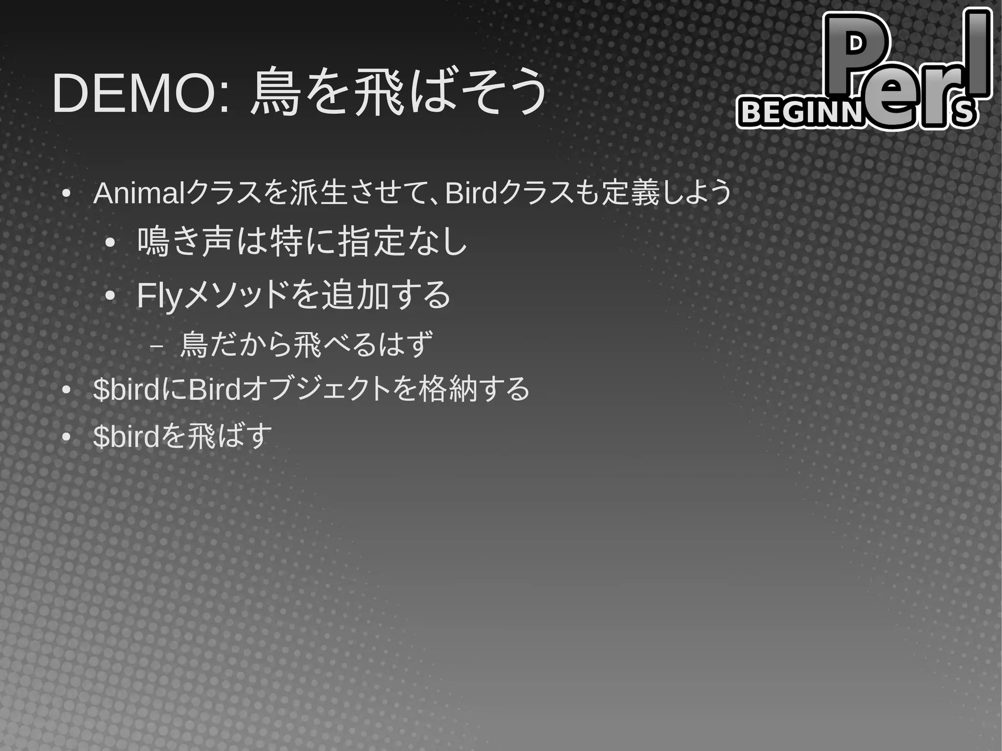 DEMO: 鳥を飛ばそう
●   Animalクラスを派生させて、Birdクラスも定義しよう
    ●   鳴き声は特に指定なし
    ●   Flyメソッドを追加する
        – 鳥だから飛べるはず
●   $birdにBirdオブジェクトを格納する
●   $birdを飛ばす
 