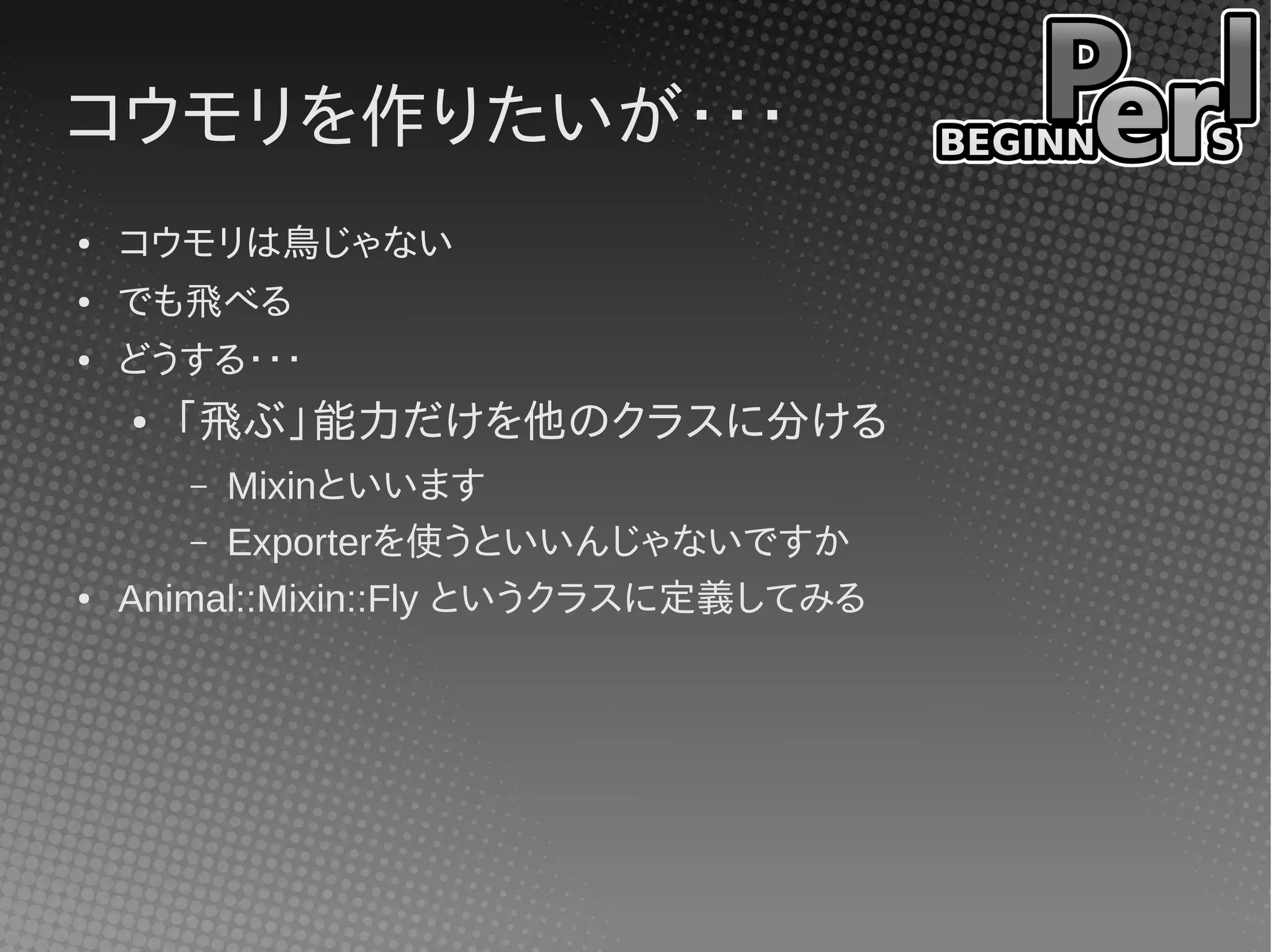 コウモリを作りたいが・・・
●   コウモリは鳥じゃない
●   でも飛べる
●   どうする・・・
    ●   「飛ぶ」能力だけを他のクラスに分ける
        – Mixinといいます
        – Exporterを使うといいんじゃないですか
●   Animal::Mixin::Fly というクラスに定義してみる
 