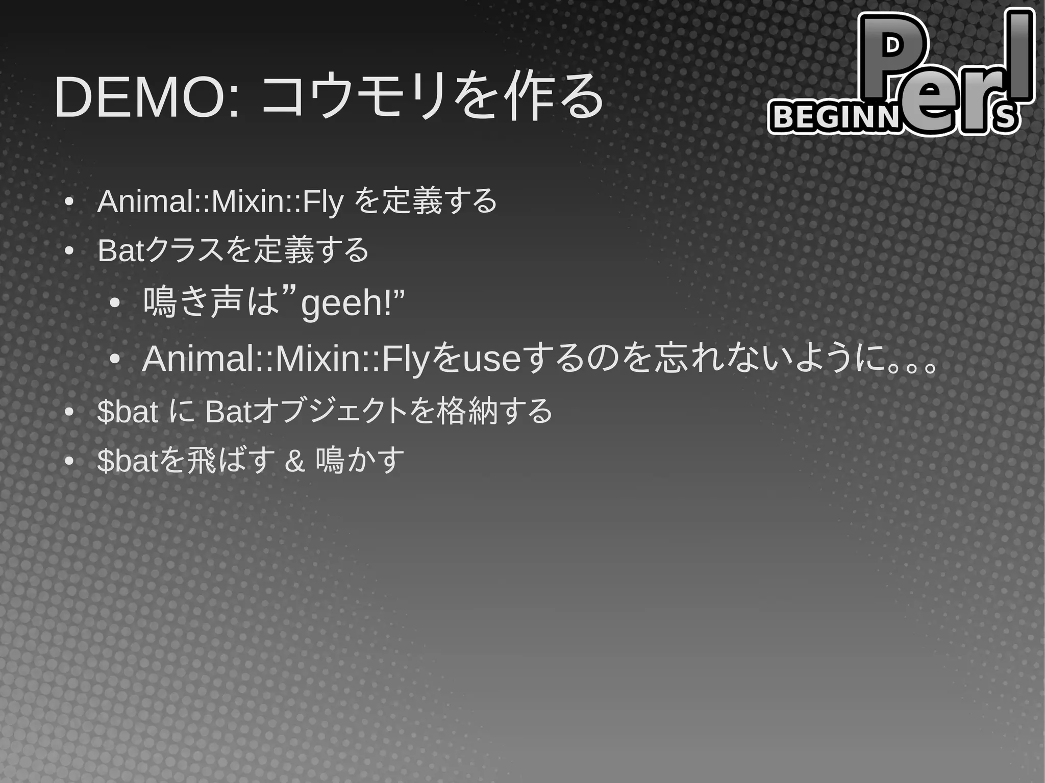 DEMO: コウモリを作る
●   Animal::Mixin::Fly を定義する
●   Batクラスを定義する
    ●   鳴き声は”geeh!”
    ●   Animal::Mixin::Flyをuseするのを忘れないように。。。
●   $bat に Batオブジェクトを格納する
●   $batを飛ばす & 鳴かす
 