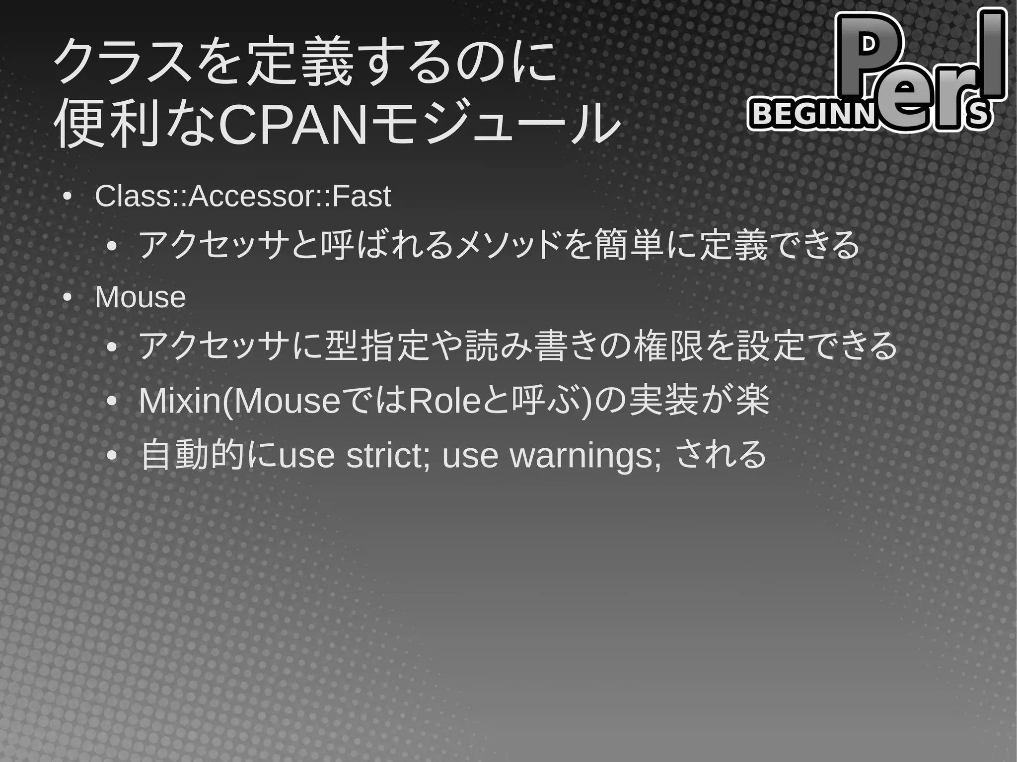 クラスを定義するのに
便利なCPANモジュール
●   Class::Accessor::Fast
    ●   アクセッサと呼ばれるメソッドを簡単に定義できる
●   Mouse
    ●   アクセッサに型指定や読み書きの権限を設定できる
    ●   Mixin(MouseではRoleと呼ぶ)の実装が楽
    ●   自動的にuse strict; use warnings; される
 