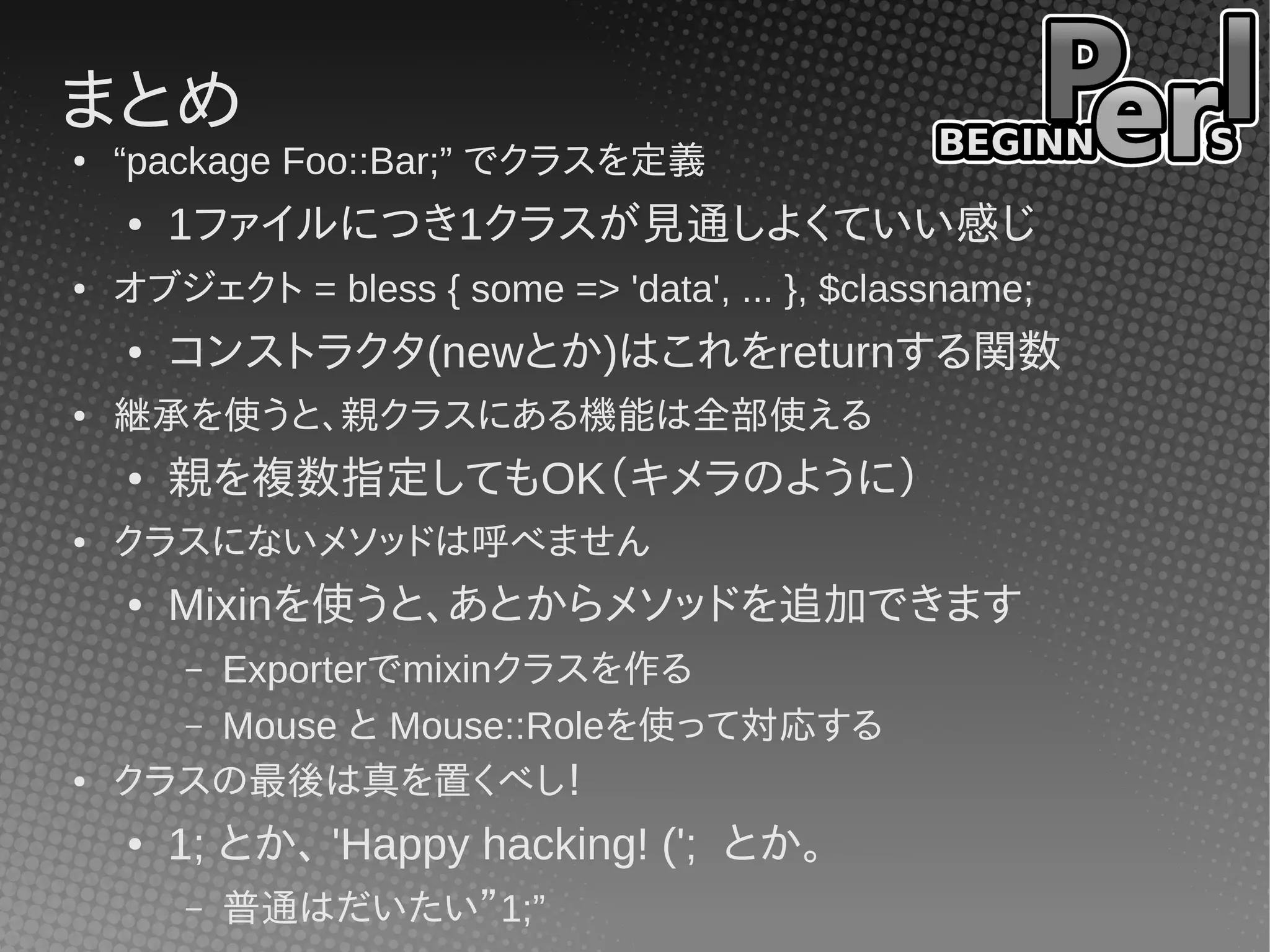 まとめ
●   “package Foo::Bar;” でクラスを定義
    ●   1ファイルにつき1クラスが見通しよくていい感じ
●   オブジェクト = bless { some => 'data', ... }, $classname;
    ●   コンストラクタ(newとか)はこれをreturnする関数
●   継承を使うと、親クラスにある機能は全部使える
    ●   親を複数指定してもOK（キメラのように）
●   クラスにないメソッドは呼べません
    ●   Mixinを使うと、あとからメソッドを追加できます
        Exporterでmixinクラスを作る
        –
      – Mouse と Mouse::Roleを使って対応する
●   クラスの最後は真を置くべし！
    ●   1; とか、 'Happy hacking! ('; とか。
        –   普通はだいたい”1;”
 