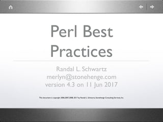 Perl Best
Practices
Randal L. Schwartz
merlyn@stonehenge.com
version 4.3 on 11 Jun 2017
This document is copyright 2006,2007,2008, 2017 by Randal L. Schwartz, Stonehenge Consulting Services, Inc.
 
