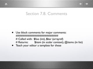 Section 7.8. Comments
• Use block comments for major comments: 
######################### 
# Called with: $foo (int), $bar (arrayref) 
# Returns: $item (in scalar context), @items (in list)
• Teach your editor a template for these
 