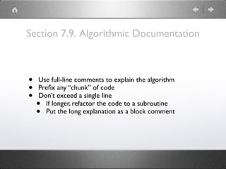 Section 7.9. Algorithmic Documentation
• Use full-line comments to explain the algorithm
• Preﬁx any “chunk” of code
• Don’t exceed a single line
• If longer, refactor the code to a subroutine
• Put the long explanation as a block comment
 