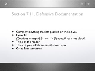 Section 7.11. Defensive Documentation
• Comment anything that has puzzled or tricked you
• Example: 
@options = map +{ $_ => 1 }, @input; # hash not block!
• Think of the reader
• Think of yourself three months from now
• Or at 3am tomorrow
 