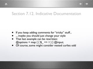 Section 7.12. Indicative Documentation
• If you keep adding comments for “tricky” stuff...
• ... maybe you should just change your style
• That last example can be rewritten: 
@options = map { { $_ => 1 } } @input;
• Of course, some might consider nested curlies odd
 