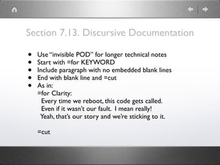 Section 7.13. Discursive Documentation
• Use “invisible POD” for longer technical notes
• Start with =for KEYWORD
• Include paragraph with no embedded blank lines
• End with blank line and =cut
• As in:
=for Clarity:
Every time we reboot, this code gets called.
Even if it wasn’t our fault. I mean really!
Yeah, that’s our story and we’re sticking to it.
=cut
 
