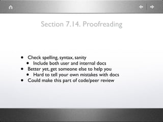 Section 7.14. Proofreading
• Check spelling, syntax, sanity
• Include both user and internal docs
• Better yet, get someone else to help you
• Hard to tell your own mistakes with docs
• Could make this part of code/peer review
 