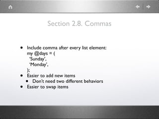 Section 2.8. Commas
• Include comma after every list element: 
my @days = ( 
‘Sunday’, 
‘Monday’, 
);
• Easier to add new items
• Don’t need two different behaviors
• Easier to swap items
 