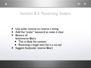 Section 8.3. Reversing Scalars
• Use scalar reverse to reverse a string
• Add the “scalar” keyword to make it clear
• Beware of: 
foo(reverse $bar)
• This is likely list context
• Reversing a single item list is a no-op!
• Suggest: foo(scalar reverse $bar)
 