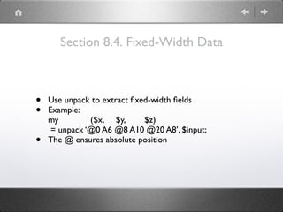 Section 8.4. Fixed-Width Data
• Use unpack to extract ﬁxed-width ﬁelds
• Example: 
my ($x, $y, $z) 
= unpack ‘@0 A6 @8 A10 @20 A8’, $input;
• The @ ensures absolute position
 
