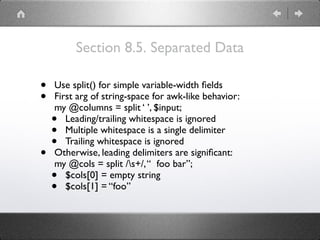 Section 8.5. Separated Data
• Use split() for simple variable-width ﬁelds
• First arg of string-space for awk-like behavior: 
my @columns = split ‘ ’, $input;
• Leading/trailing whitespace is ignored
• Multiple whitespace is a single delimiter
• Trailing whitespace is ignored
• Otherwise, leading delimiters are signiﬁcant: 
my @cols = split /s+/,“ foo bar”;
• $cols[0] = empty string
• $cols[1] = “foo”
 