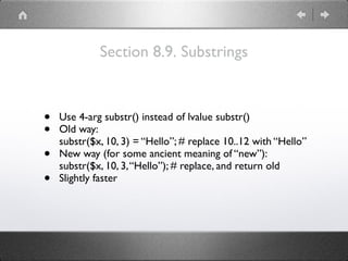 Section 8.9. Substrings
• Use 4-arg substr() instead of lvalue substr()
• Old way: 
substr($x, 10, 3) = “Hello”; # replace 10..12 with “Hello”
• New way (for some ancient meaning of “new”): 
substr($x, 10, 3,“Hello”); # replace, and return old
• Slightly faster
 