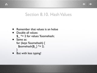 Section 8.10. HashValues
• Remember that values is an lvalue
• Double all values: 
$_ *= 2 for values %somehash;
• Same as: 
for (keys %somehash) { 
$somehash{$_} *= 2; 
}
• But with less typing!
 