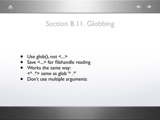 Section 8.11. Globbing
• Use glob(), not <...>
• Save <...> for ﬁlehandle reading
• Works the same way: 
<* .*> same as glob ‘* .*’
• Don’t use multiple arguments
 
