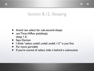 Section 8.12. Sleeping
• Avoid raw select for sub-second sleeps
• use Time::HiRes qw(sleep); 
sleep 1.5;
• Says Damian
• I think “select undef, undef, undef, 1.5” is just ﬁne
• Far more portable
• If you’re scared of select, hide it behind a subroutine
 