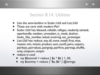 Section 8.14. Utilities
• Use the semi-builtins in Scalar::Util and List::Util
• These are core with modern Perl
• Scalar::Util has: blessed, refaddr, reftype, readonly, tainted,
openhandle, weaken, unweaken, is_weak, dualvar,
looks_like_number, isdual, isvstring, set_prototype
• List::Util has: reduce, any, all, none, notall, ﬁrst, max,
maxstr, min, minstr, product, sum, sum0, pairs, unpairs,
pairkeys, pairvalues, pairgrep, pairﬁrst, pairmap, shufﬂe,
uniq, uniqnum, uniqstr
• reduce is cool:
• my $factorial = reduce { $a * $b } 1..20;
• my $commy = reduce { “$a, $b” } @strings;
 