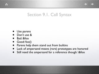 Section 9.1. Call Syntax
• Use parens
• Don’t use &
• Bad: &foo
• Good: foo()
• Parens help them stand out from builtins
• Lack of ampersand means (rare) prototypes are honored
• Still need the ampersand for a reference though: &foo
 
