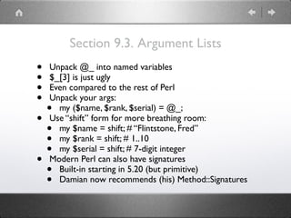 Section 9.3. Argument Lists
• Unpack @_ into named variables
• $_[3] is just ugly
• Even compared to the rest of Perl
• Unpack your args:
• my ($name, $rank, $serial) = @_;
• Use “shift” form for more breathing room:
• my $name = shift; # “Flintstone, Fred”
• my $rank = shift; # 1..10
• my $serial = shift; # 7-digit integer
• Modern Perl can also have signatures
• Built-in starting in 5.20 (but primitive)
• Damian now recommends (his) Method::Signatures
 