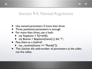 Section 9.4. Named Arguments
• Use named parameters if more than three
• Three positional parameters is enough
• For more than three, use a hash:
• my %options = %{+shift};
• my $name = $options{name} || die “?”;
• Pass them as a hashref:
• my_routine({name => “Randal”})
• This catches the odd-number of parameters at the caller,
not the callee.
 