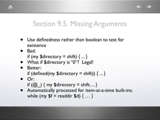 Section 9.5. Missing Arguments
• Use deﬁnedness rather than boolean to test for
existence
• Bad:
if (my $directory = shift) { ... }
• What if $directory is “0”? Legal!
• Better:
if (deﬁned(my $directory = shift)) { ... }
• Or:
if (@_) { my $directory = shift; ... }
• Automatically processed for item-at-a-time built-ins: 
while (my $f = readdir $d) { … }
 