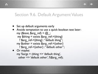 Section 9.6. Default ArgumentValues
• Set up default arguments early
• Avoids temptation to use a quick boolean test later: 
my ($text, $arg_ref) = @_; 
my $thing = exists $arg_ref->{thing} 
? $arg_ref->{thing} :“default thing”; 
my $other = exists $arg_ref->{other} 
? $arg_ref->{other} :“default other”;
• Or maybe: 
my %args = (thing => ‘default thing’, 
other => ‘default other’, %$arg_ref);
 