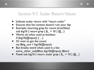 Section 9.7. Scalar ReturnValues
• Indicate scalar return with “return scalar”
• Ensures that list context doesn’t ruin your day
• Example: returning grep for count (true/false) 
sub big10 { return grep { $_ > 10 } @_ }
• Works ok when used as boolean: 
if (big10(@input)) { ... }
• Or even to get the count: 
my $big_uns = big10(@input);
• But breaks weird when used in a list: 
some_other_sub($foo, big10(@input), $bar);
• Fixed: sub big10 { return scalar grep { $_ > 10 } @_ }
 