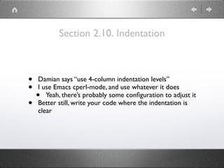 Section 2.10. Indentation
• Damian says “use 4-column indentation levels”
• I use Emacs cperl-mode, and use whatever it does
• Yeah, there’s probably some conﬁguration to adjust it
• Better still, write your code where the indentation is
clear
 