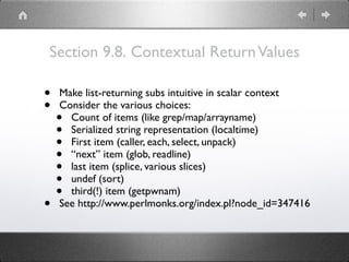 Section 9.8. Contextual ReturnValues
• Make list-returning subs intuitive in scalar context
• Consider the various choices:
• Count of items (like grep/map/arrayname)
• Serialized string representation (localtime)
• First item (caller, each, select, unpack)
• “next” item (glob, readline)
• last item (splice, various slices)
• undef (sort)
• third(!) item (getpwnam)
• See http://www.perlmonks.org/index.pl?node_id=347416
 
